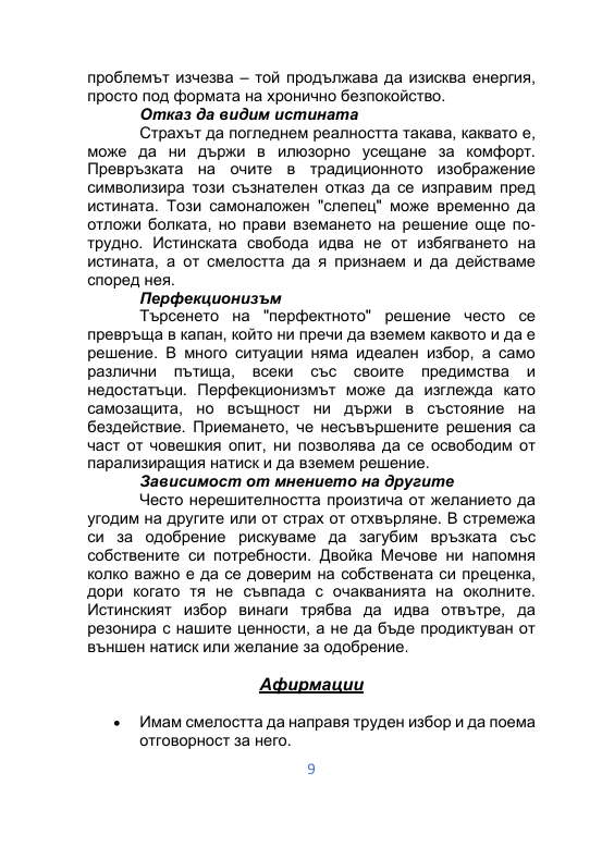 проблемът изчезва – той продължава да изисква енергия,  просто под формата на хронично безпокойство.  Отказ да видим истината  Страхът да погледнем реалността такава, каквато е,  може да ни държи в илюзорно усещане за комфорт.  Превръзката на очите в традиционното изображение  символизира този съзнателен отказ да се изправим пред  истината. Този самоналожен "слепец" може временно да  отложи болката, но прави вземането на решение още по трудно. Истинската свобода идва не от избягването на  истината, а от смелостта да я признаем и да действаме  според нея.  Перфекционизъм  Търсенето на "перфектното" решение често се  превръща в капан, който ни пречи да вземем каквото и да е  решение. В много ситуации няма идеален избор, а само  различни пътища, всеки със своите предимства и  недостатъци. Перфекционизмът може да изглежда като  самозащита, но всъщност ни държи в състояние на  бездействие. Приемането, че несъвършените решения са  част от човешкия опит, ни позволява да се освободим от  парализиращия натиск и да вземем решение.  Зависимост от мнението на другите  Често нерешителността произтича от желанието да  угодим на другите или от страх от отхвърляне. В стремежа  си за одобрение рискуваме да загубим връзката със  собствените си потребности. Двойка Мечове ни напомня  колко важно е да се доверим на собствената си преценка,  дори когато тя не съвпада с очакванията на околните.  Истинският избор винаги трябва да идва отвътре, да  резонира с нашите ценности, а не да бъде продиктуван от  външен натиск или желание за одобрение.  Афирмации  • Имам смелостта да направя труден избор и да поема  отговорност за него. 